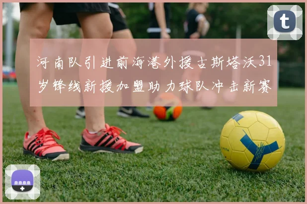 河南队引进前海港外援古斯塔沃31岁锋线新援加盟助力球队冲击新赛季