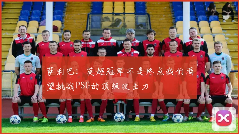 萨利巴：英超冠军不是终点我们渴望挑战PSG的顶级攻击力