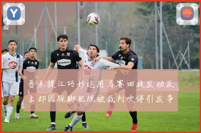 吾米提江巧妙运用马赛回旋发动反击却因踩脚犯规被裁判吹停引发争议