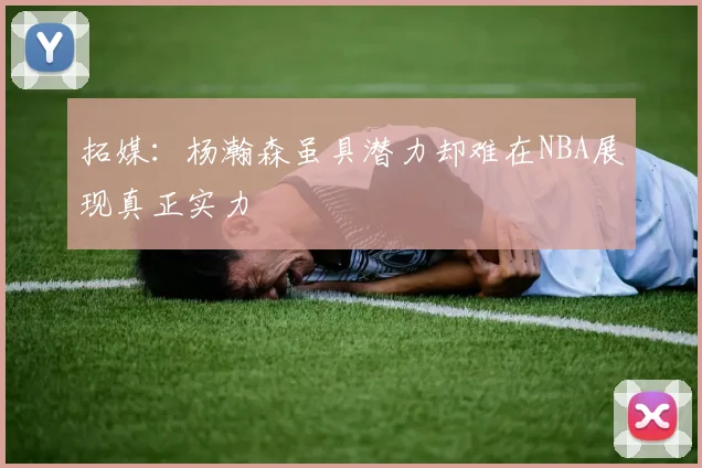 拓媒：杨瀚森虽具潜力却难在NBA展现真正实力
