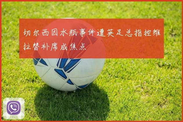 切尔西因水瓶事件遭英足总指控维拉替补席成焦点