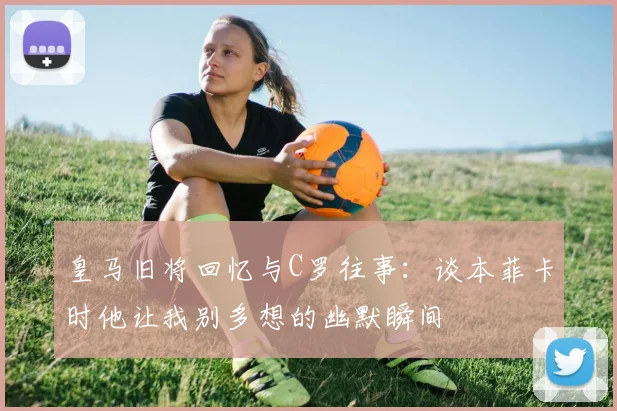 皇马旧将回忆与C罗往事：谈本菲卡时他让我别多想的幽默瞬间
