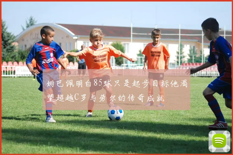 姆巴佩明白85球只是起步目标他渴望超越C罗与劳尔的传奇成就