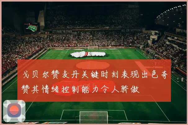 戈贝尔赞麦丹关键时刻表现出色夸赞其情绪控制能力令人骄傲