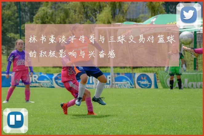 林书豪谈字母哥与三球交易对篮球的积极影响与兴奋感