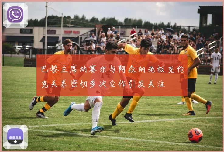 巴黎主席纳赛尔与阿森纳老板克伦克关系密切多次合作引发关注