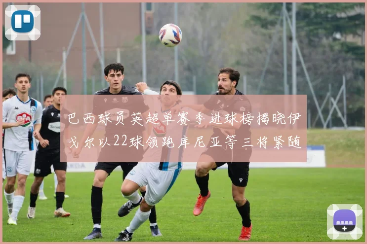 巴西球员英超单赛季进球榜揭晓伊戈尔以22球领跑库尼亚等三将紧随其后