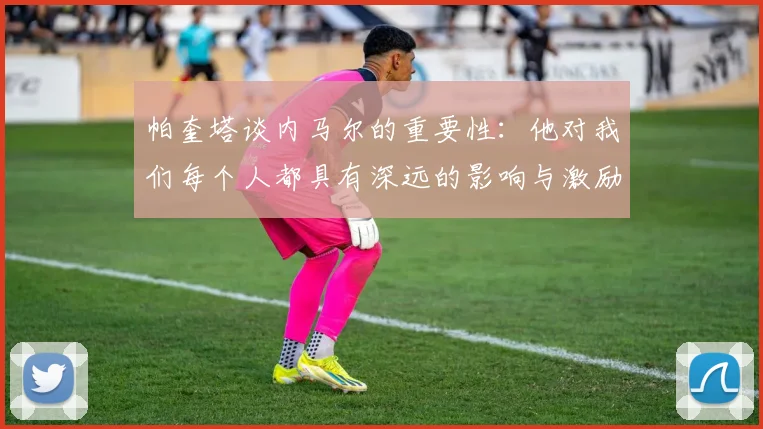 帕奎塔谈内马尔的重要性：他对我们每个人都具有深远的影响与激励