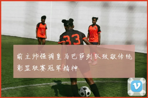 前主帅强调皇马巴萨列队致敬传统彰显联赛冠军精神