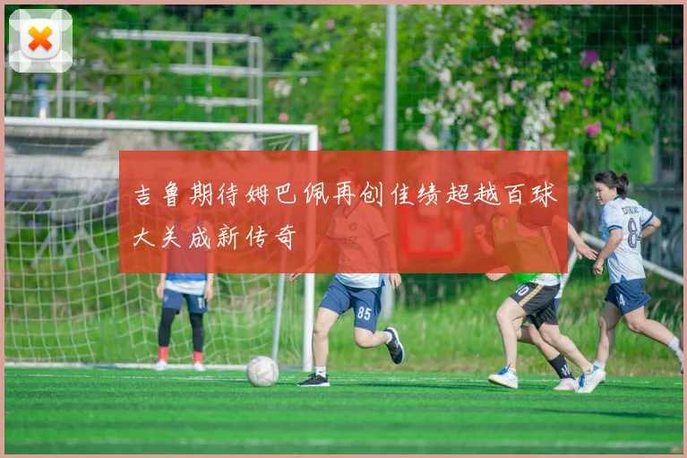 吉鲁期待姆巴佩再创佳绩超越百球大关成新传奇