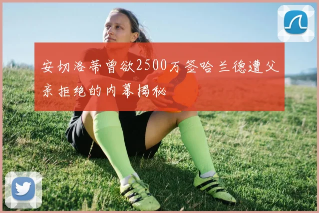 安切洛蒂曾欲2500万签哈兰德遭父亲拒绝的内幕揭秘