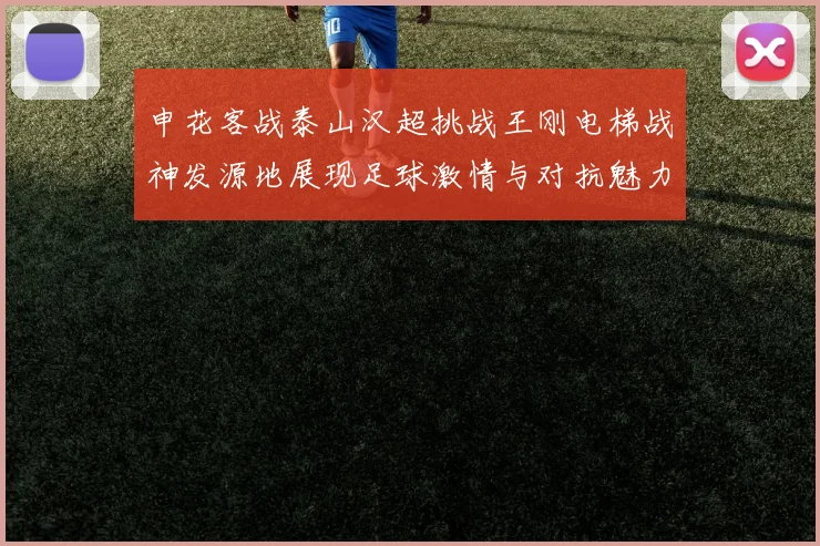 申花客战泰山汉超挑战王刚电梯战神发源地展现足球激情与对抗魅力