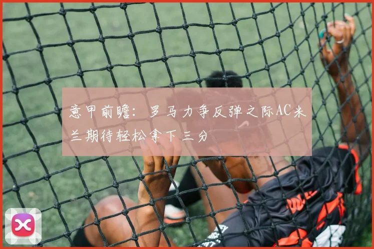 意甲前瞻：罗马力争反弹之际AC米兰期待轻松拿下三分