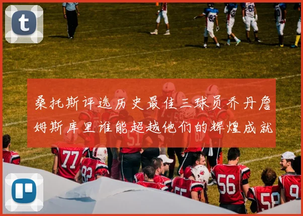 桑托斯评选历史最佳三球员乔丹詹姆斯库里谁能超越他们的辉煌成就